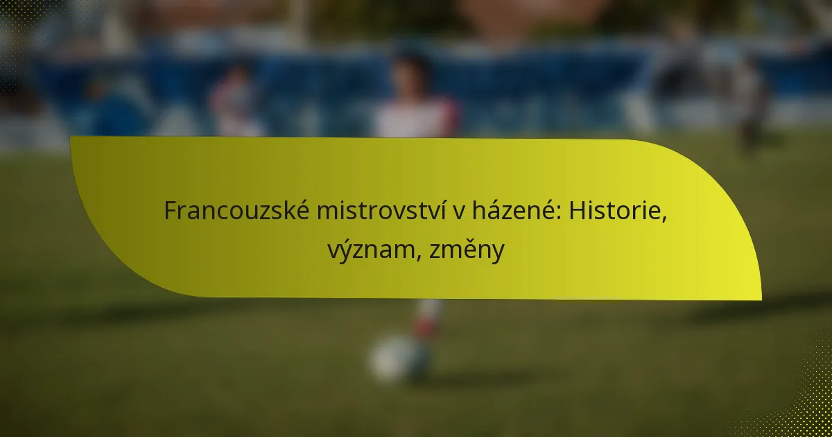 Francouzské mistrovství v házené: Historie, význam, změny