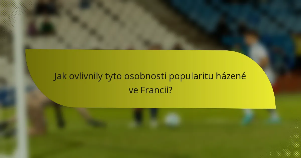 Jak ovlivnily tyto osobnosti popularitu házené ve Francii?