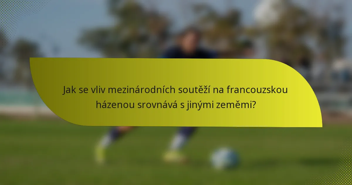 Jak se vliv mezinárodních soutěží na francouzskou házenou srovnává s jinými zeměmi?