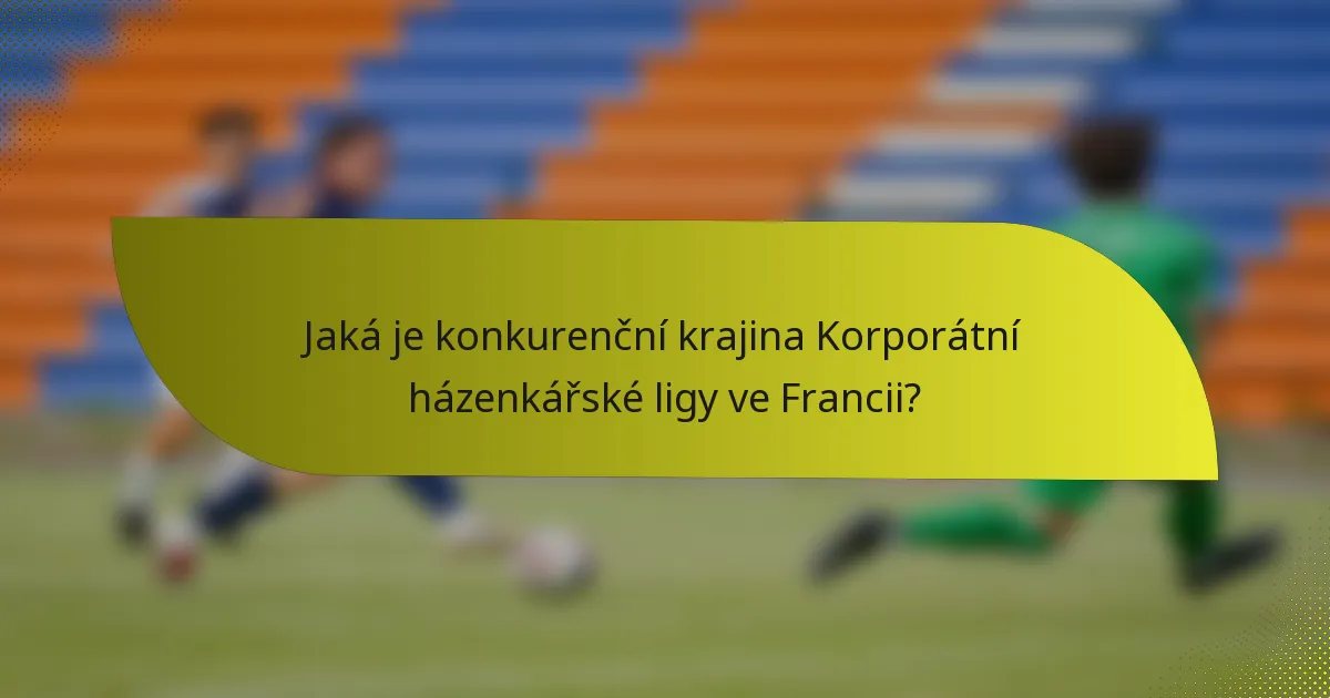 Jaká je konkurenční krajina Korporátní házenkářské ligy ve Francii?